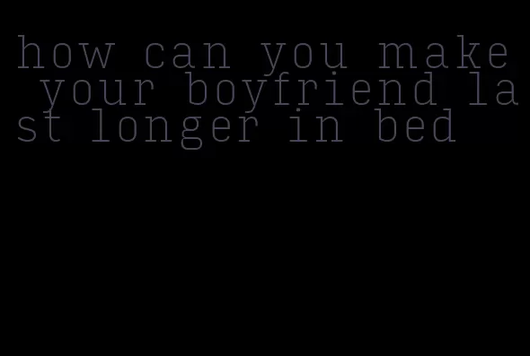 how can you make your boyfriend last longer in bed