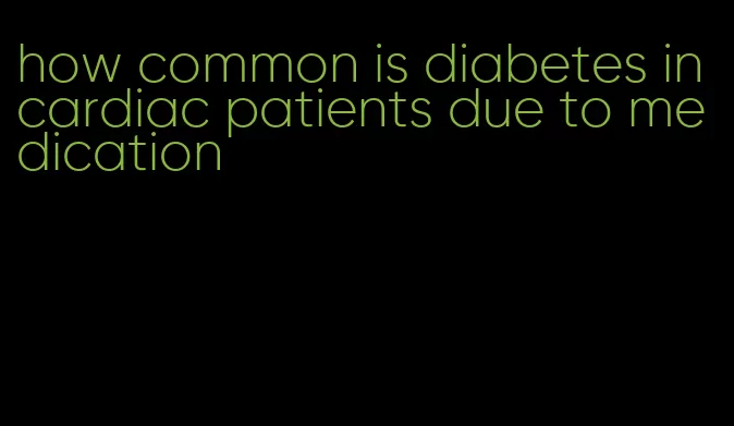 how common is diabetes in cardiac patients due to medication