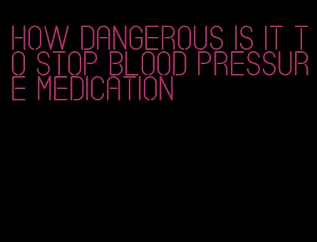 how dangerous is it to stop blood pressure medication