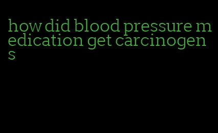 how did blood pressure medication get carcinogens