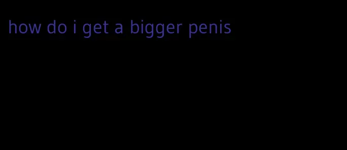 how do i get a bigger penis