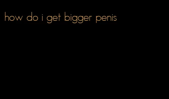 how do i get bigger penis