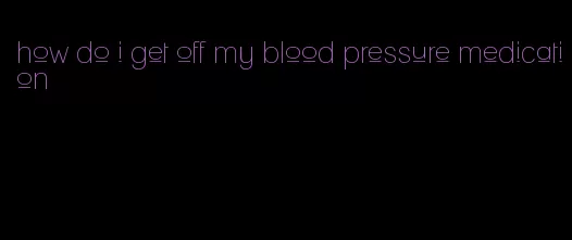 how do i get off my blood pressure medication
