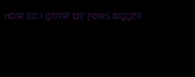 how do i grow my penis bigger