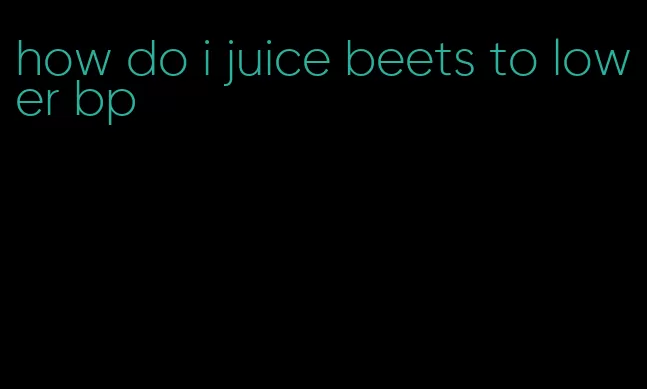 how do i juice beets to lower bp