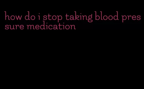 how do i stop taking blood pressure medication