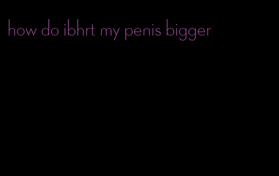 how do ibhrt my penis bigger