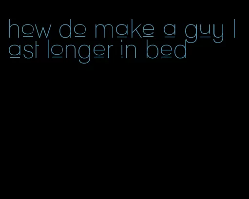 how do make a guy last longer in bed
