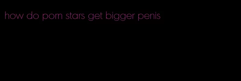 how do porn stars get bigger penis
