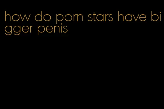 how do porn stars have bigger penis