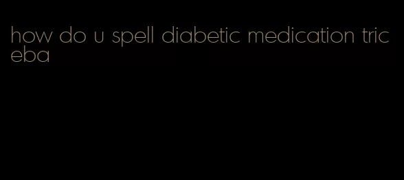 how do u spell diabetic medication triceba