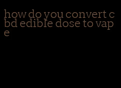how do you convert cbd edible dose to vape