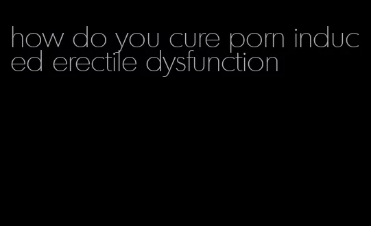 how do you cure porn induced erectile dysfunction