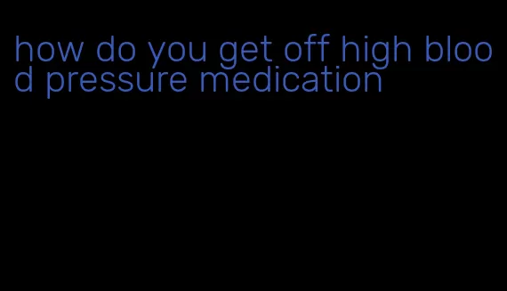 how do you get off high blood pressure medication