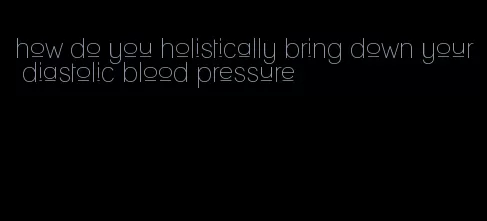 how do you holistically bring down your diastolic blood pressure
