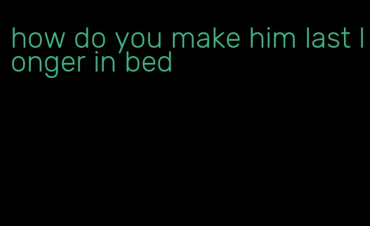 how do you make him last longer in bed