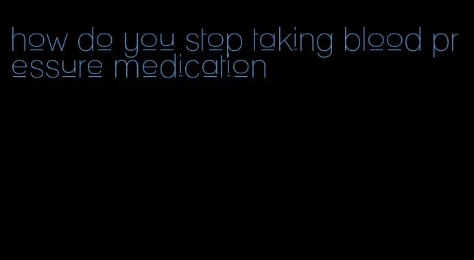 how do you stop taking blood pressure medication