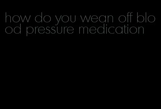 how do you wean off blood pressure medication