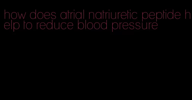 how does atrial natriuretic peptide help to reduce blood pressure