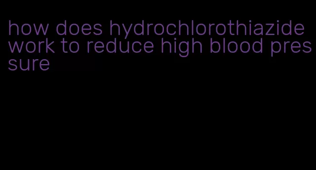 how does hydrochlorothiazide work to reduce high blood pressure