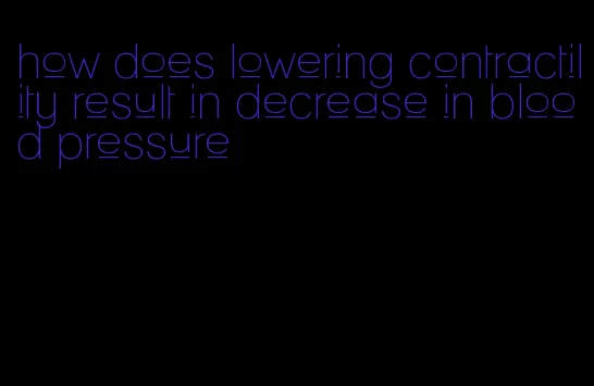 how does lowering contractility result in decrease in blood pressure