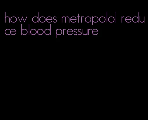 how does metropolol reduce blood pressure