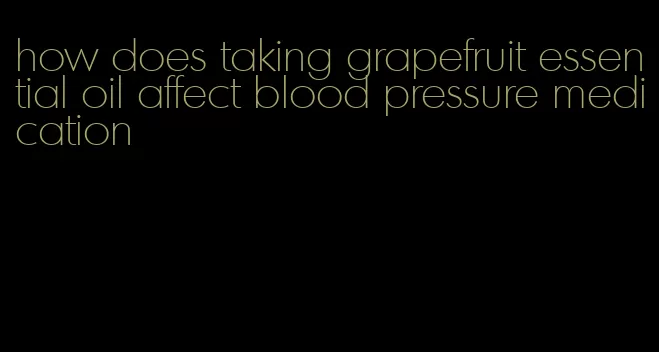 how does taking grapefruit essential oil affect blood pressure medication