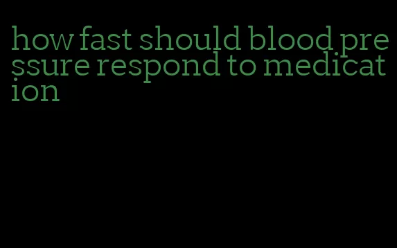 how fast should blood pressure respond to medication