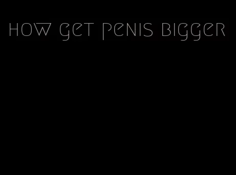 how get penis bigger