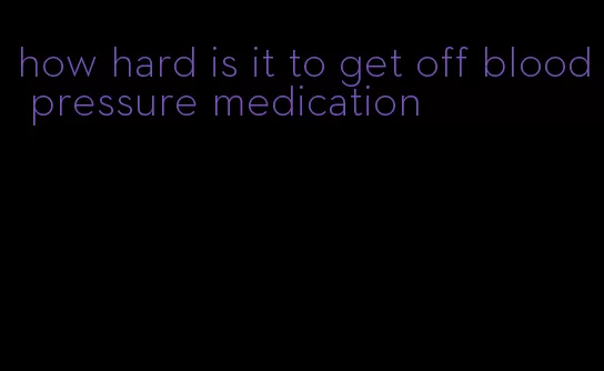 how hard is it to get off blood pressure medication