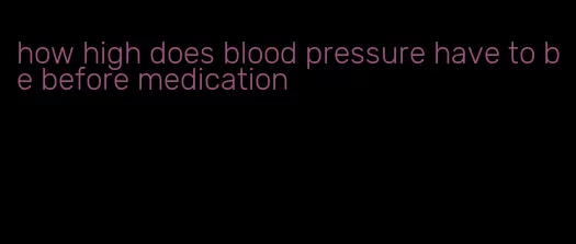 how high does blood pressure have to be before medication