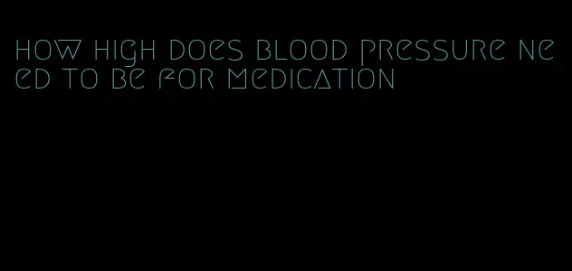how high does blood pressure need to be for medication