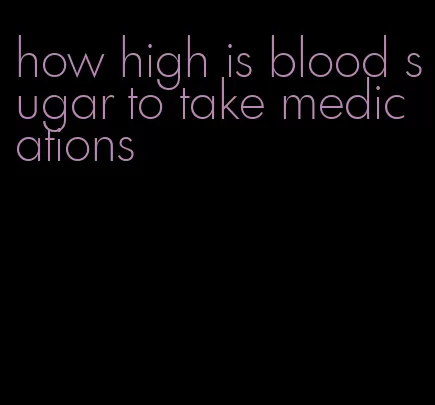 how high is blood sugar to take medications