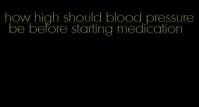 how high should blood pressure be before starting medication