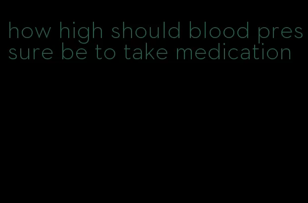 how high should blood pressure be to take medication