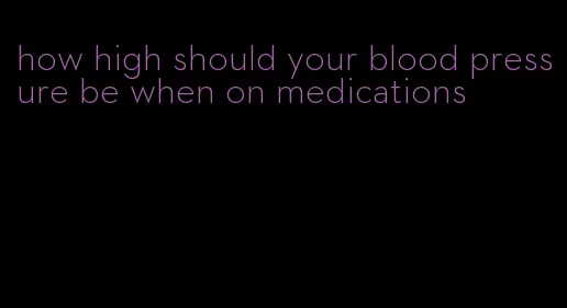 how high should your blood pressure be when on medications