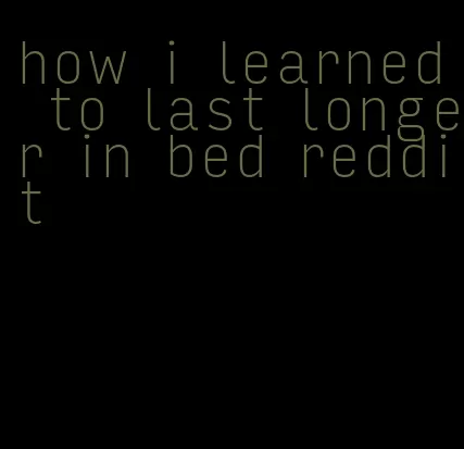 how i learned to last longer in bed reddit