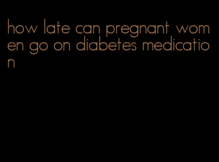 how late can pregnant women go on diabetes medication