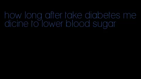 how long after take diabetes medicine to lower blood sugar
