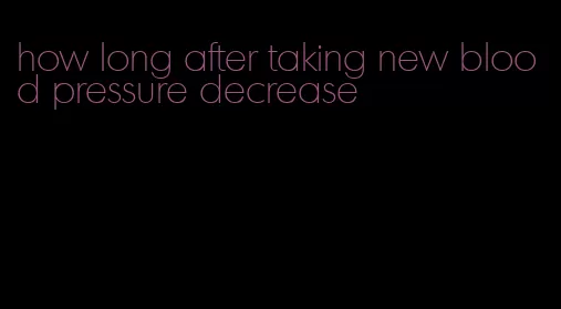 how long after taking new blood pressure decrease