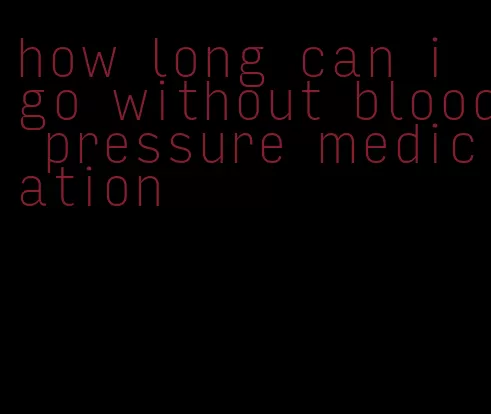 how long can i go without blood pressure medication