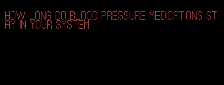 how long do blood pressure medications stay in your system