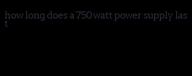 how long does a 750 watt power supply last