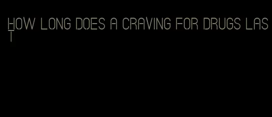 how long does a craving for drugs last