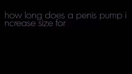 how long does a penis pump increase size for