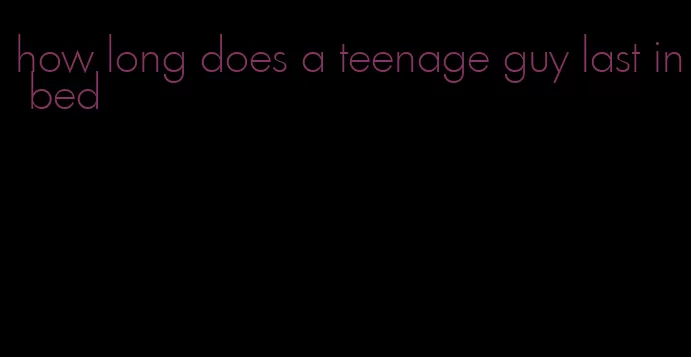 how long does a teenage guy last in bed