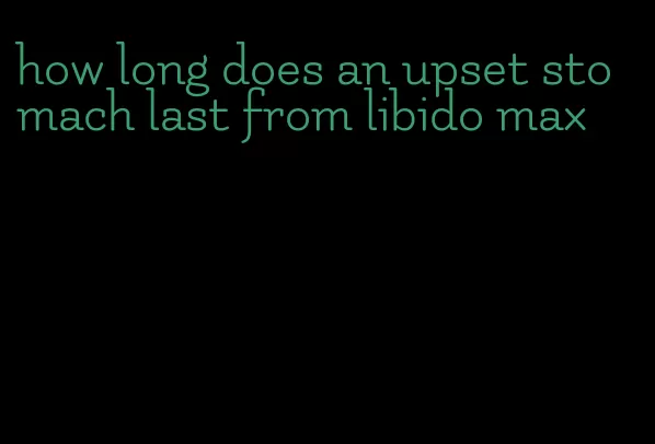 how long does an upset stomach last from libido max