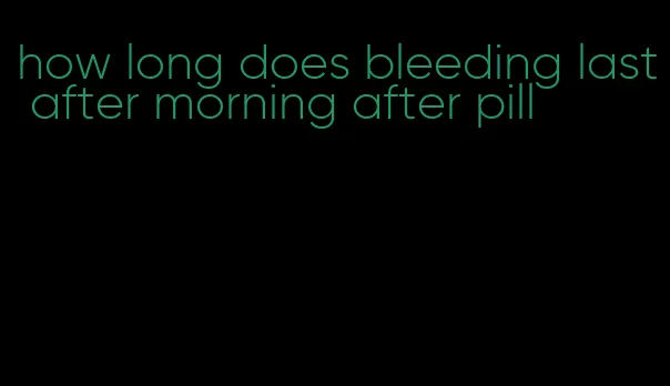 how long does bleeding last after morning after pill