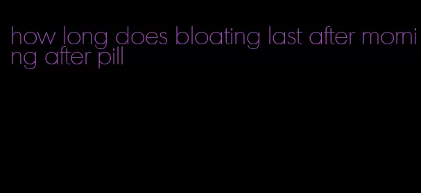 how long does bloating last after morning after pill