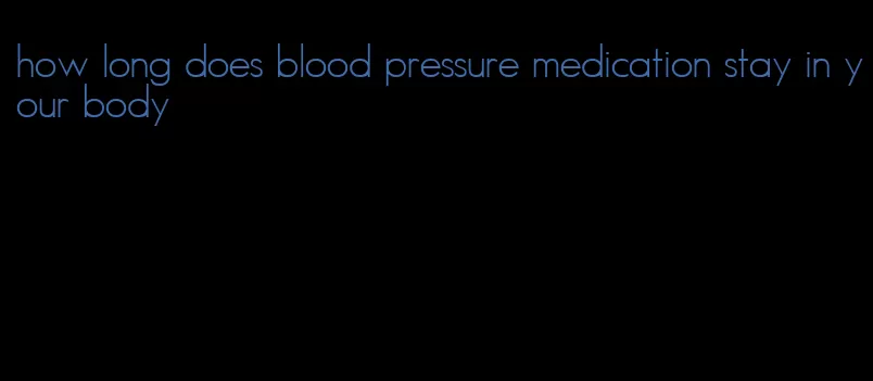 how long does blood pressure medication stay in your body